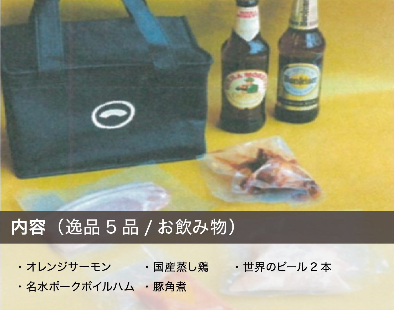 内容（逸品5品/お飲み物）・オレンジサーモン ・名水ポークボイルハム ・国産蒸し鶏 ・豚角煮 ・世界のビール2本
